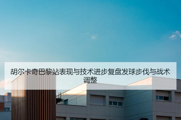 胡尔卡奇巴黎站表现与技术进步复盘发球步伐与战术调整